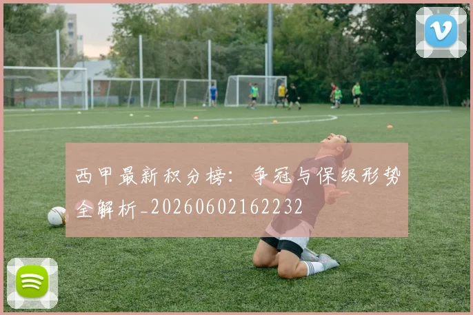 西甲最新积分榜：争冠与保级形势全解析_20260602162232