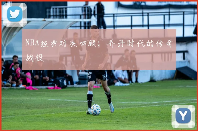 NBA经典对决回顾：乔丹时代的传奇战役