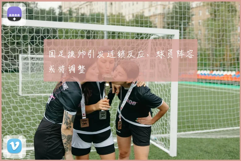 国足换帅引发连锁反应,球员阵容或将调整