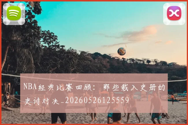 NBA经典比赛回顾：那些载入史册的史诗对决_20260526125559